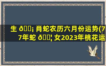生 🐡 肖蛇农历六月份运势(77年蛇 🐦 女2023年桃花运)